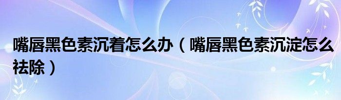 嘴唇黑色素沉著怎么辦（嘴唇黑色素沉淀怎么祛除）