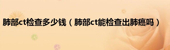 肺部ct檢查多少錢（肺部ct能檢查出肺癌嗎）