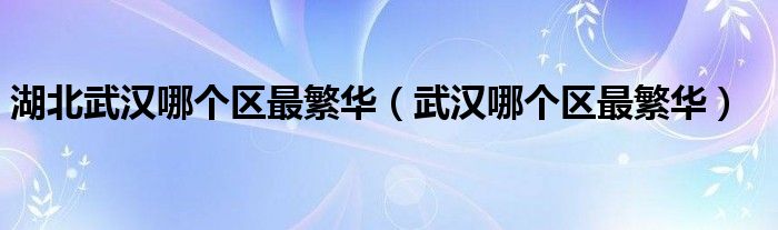 湖北武漢哪個(gè)區(qū)最繁華（武漢哪個(gè)區(qū)最繁華）