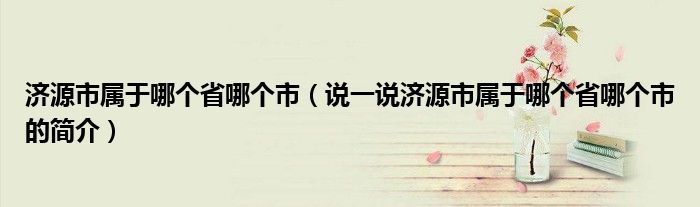濟(jì)源市屬于哪個省哪個市（說一說濟(jì)源市屬于哪個省哪個市的簡介）