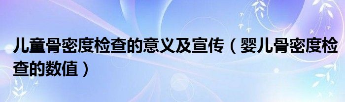 兒童骨密度檢查的意義及宣傳（嬰兒骨密度檢查的數(shù)值）