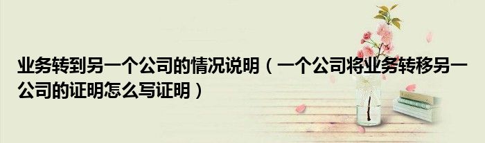 業(yè)務(wù)轉(zhuǎn)到另一個公司的情況說明（一個公司將業(yè)務(wù)轉(zhuǎn)移另一公司的證明怎么寫證明）