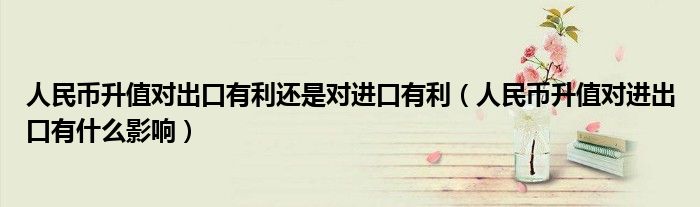 人民幣升值對出口有利還是對進(jìn)口有利（人民幣升值對進(jìn)出口有什么影響）