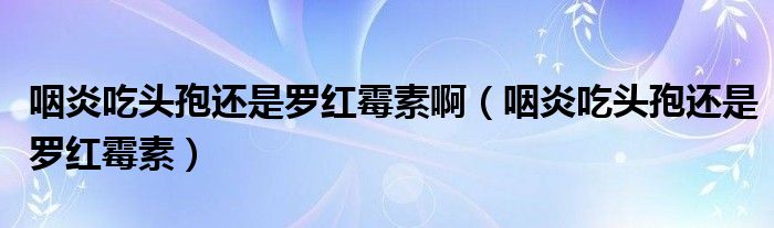 咽炎吃頭孢還是羅紅霉素啊（咽炎吃頭孢還是羅紅霉素）