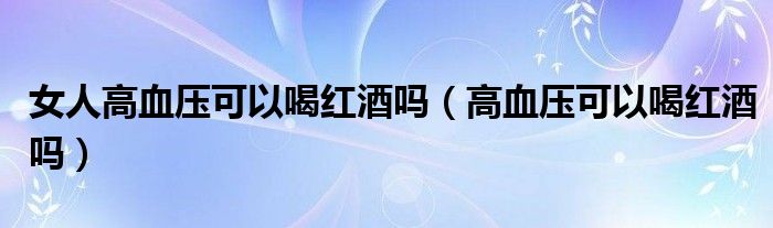 女人高血壓可以喝紅酒嗎（高血壓可以喝紅酒嗎）