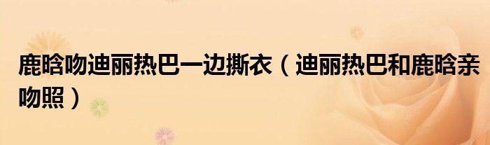 鹿晗吻迪麗熱巴一邊撕衣（迪麗熱巴和鹿晗親吻照）
