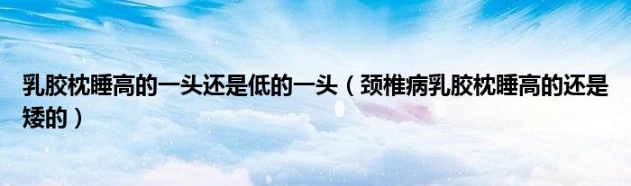 乳膠枕睡高的一頭還是低的一頭（頸椎病乳膠枕睡高的還是矮的）