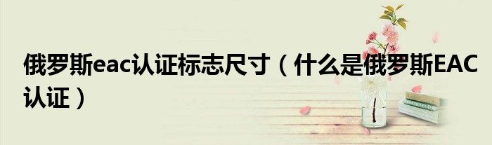 俄羅斯eac認(rèn)證標(biāo)志尺寸（什么是俄羅斯EAC認(rèn)證）