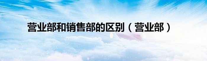 營(yíng)業(yè)部和銷售部的區(qū)別（營(yíng)業(yè)部）