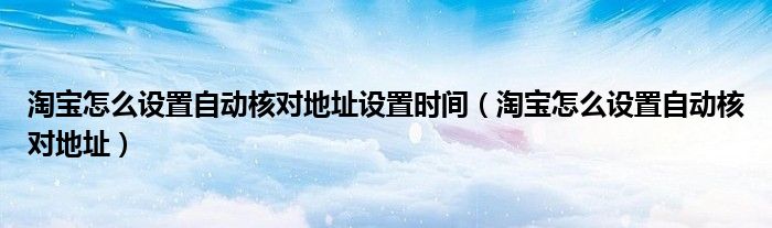 淘寶怎么設(shè)置自動核對地址設(shè)置時間（淘寶怎么設(shè)置自動核對地址）
