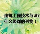 建筑工程技術(shù)與設(shè)計(jì)是電子期刊嗎（建筑工程技術(shù)與設(shè)計(jì)是什么級(jí)別的刊物）