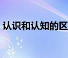 認(rèn)識和認(rèn)知的區(qū)別（認(rèn)知和認(rèn)識有什么區(qū)別）