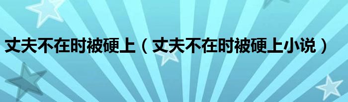 丈夫不在時(shí)被硬上（丈夫不在時(shí)被硬上小說(shuō)）