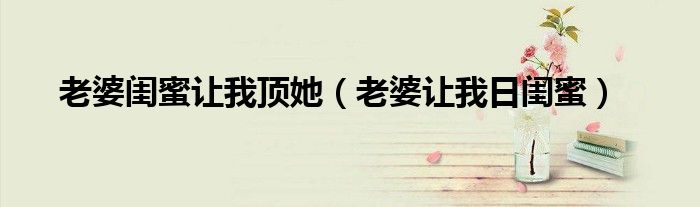 老婆閨蜜讓我頂她（老婆讓我日閨蜜）