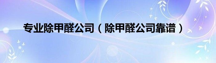 專業(yè)除甲醛公司（除甲醛公司靠譜）
