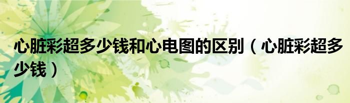 心臟彩超多少錢(qián)和心電圖的區(qū)別（心臟彩超多少錢(qián)）
