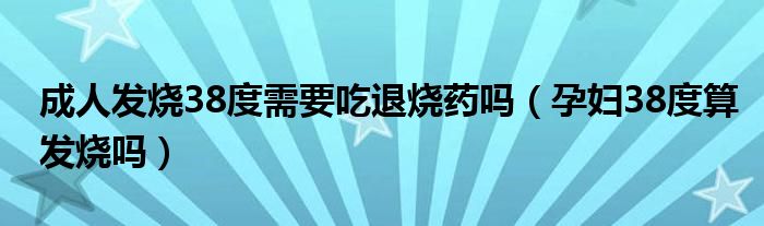 成人發(fā)燒38度需要吃退燒藥嗎（孕婦38度算發(fā)燒嗎）