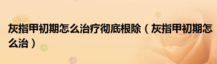灰指甲初期怎么治療徹底根除（灰指甲初期怎么治）