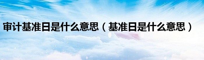審計(jì)基準(zhǔn)日是什么意思（基準(zhǔn)日是什么意思）
