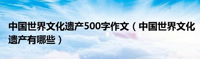 中國(guó)世界文化遺產(chǎn)500字作文（中國(guó)世界文化遺產(chǎn)有哪些）