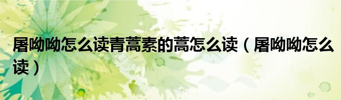 屠呦呦怎么讀青蒿素的蒿怎么讀（屠呦呦怎么讀）