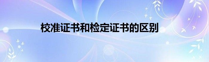 校準(zhǔn)證書和檢定證書的區(qū)別