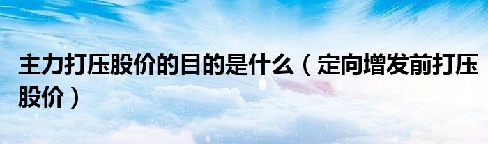 主力打壓股價的目的是什么（定向增發(fā)前打壓股價）
