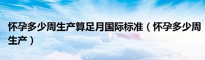 懷孕多少周生產(chǎn)算足月國際標(biāo)準(zhǔn)（懷孕多少周生產(chǎn)）