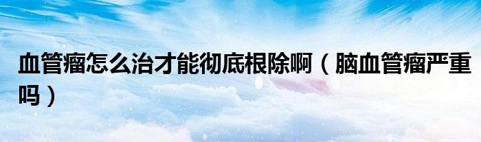 血管瘤怎么治才能徹底根除啊（腦血管瘤嚴(yán)重嗎）