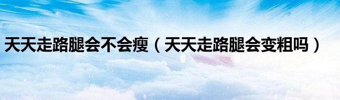 天天走路腿會(huì)不會(huì)瘦（天天走路腿會(huì)變粗嗎）