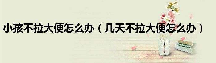小孩不拉大便怎么辦（幾天不拉大便怎么辦）