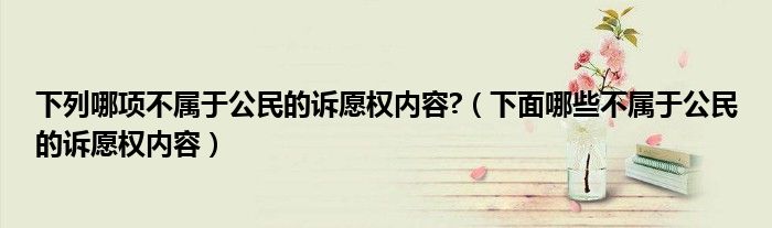 下列哪項不屬于公民的訴愿權(quán)內(nèi)容?（下面哪些不屬于公民的訴愿權(quán)內(nèi)容）