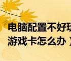 電腦配置不好玩游戲卡怎么辦（電腦配置低玩游戲卡怎么辦）