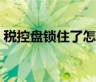 稅控盤鎖住了怎么辦（稅控盤鎖死怎么解鎖）