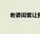 老婆閨蜜讓我頂她（老婆讓我日閨蜜）