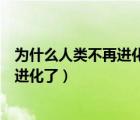 為什么人類不再進化了（人類進化史少兒不宜人類為什么不進化了）