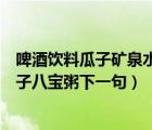 啤酒飲料瓜子礦泉水下一句是什么（啤酒飲料礦泉水花生瓜子八寶粥下一句）