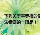 下列關(guān)于平等權(quán)的說(shuō)法錯(cuò)誤的一項(xiàng)是哪個(gè)（關(guān)于平等權(quán)的說(shuō)法錯(cuò)誤的一項(xiàng)是）