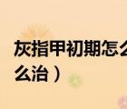 灰指甲初期怎么治療徹底根除（灰指甲初期怎么治）