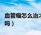 血管瘤怎么治才能徹底根除?。X血管瘤嚴重嗎）