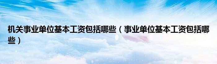 機關事業(yè)單位基本工資包括哪些（事業(yè)單位基本工資包括哪些）