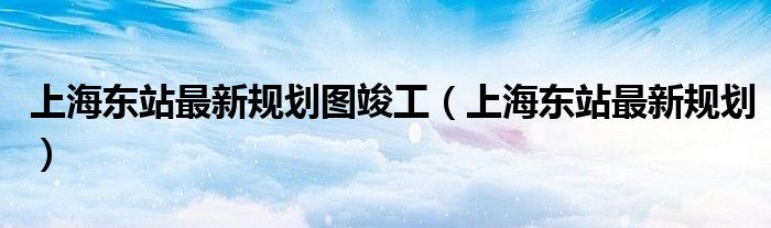 上海東站最新規(guī)劃圖竣工（上海東站最新規(guī)劃）