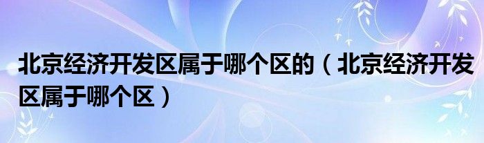 北京經(jīng)濟(jì)開發(fā)區(qū)屬于哪個區(qū)的（北京經(jīng)濟(jì)開發(fā)區(qū)屬于哪個區(qū)）