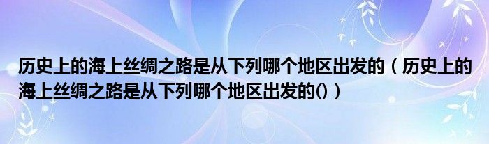 歷史上的海上絲綢之路是從下列哪個地區(qū)出發(fā)的（歷史上的海上絲綢之路是從下列哪個地區(qū)出發(fā)的()）