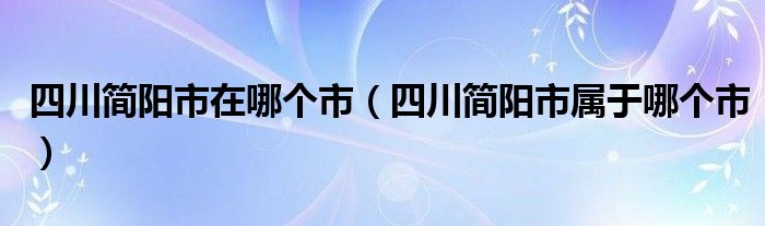 四川簡陽市在哪個市（四川簡陽市屬于哪個市）
