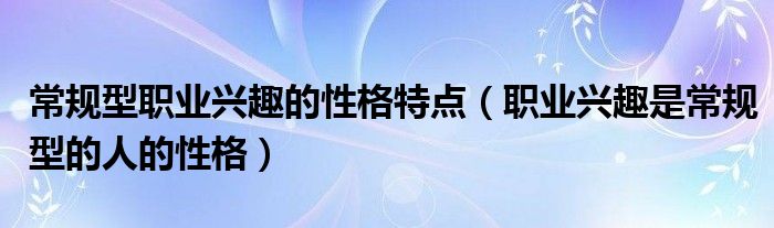 常規(guī)型職業(yè)興趣的性格特點（職業(yè)興趣是常規(guī)型的人的性格）