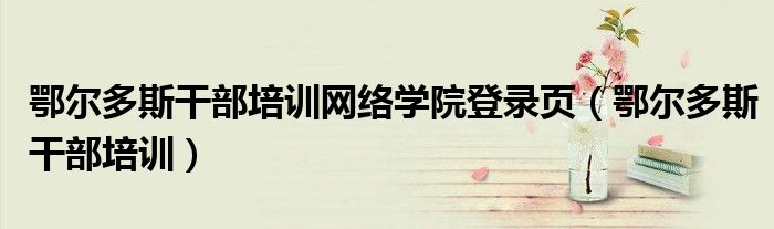 鄂爾多斯干部培訓網(wǎng)絡學院登錄頁（鄂爾多斯干部培訓）