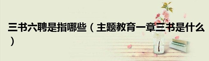 三書六聘是指哪些（主題教育一章三書是什么）