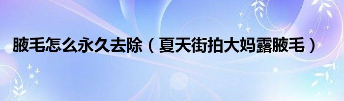 腋毛怎么永久去除（夏天街拍大媽露腋毛）