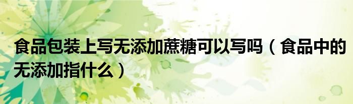 食品包裝上寫無添加蔗糖可以寫嗎（食品中的無添加指什么）